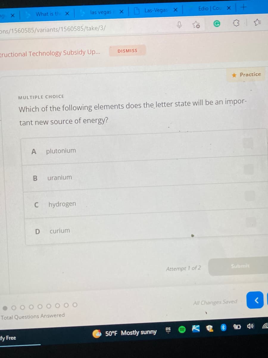 ng x
What is the X
las vegas
Las-Vegas x
Edio Cou X
ons/1560585/variants/1560585/take/3/
tructional Technology Subsidy Up..
DISMISS
* Practice
MULTIPLE CHOICE
Which of the following elements does the letter state will be an impor-
tant new source of energy?
A
plutonium
uranium
C
hydrogen
D
curium
Attempt 1 of 2
Submit
All Changes Saved
Total Questions Answered
fy Free
O 50°F Mostly sunny
B.
