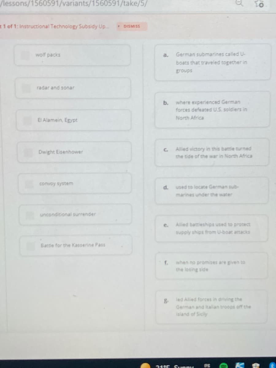 /lessons/1560591/variants/1560591/take/5/
1 of 1: Instructional Technology Subsidy Up..
• DISMISS
wolf packs
a.
German submarines called U-
boats that traveled together in
groups
radar and sonar
b.
where experienced German
forces defeated U.S. soldiers in
El Alamein, Egypt
North Africa
Allied victory in this batle turmed
the tide of the war in North Africa
Dwight Eisenhower
convoy system
d.
used to locate German sub-
marines under the water
unconditional surrender
e.
Allied battleships used to procect
supply ships firom U-boat attacks
Battle for the Kasserine Pass
f.
when no promises are given to
the lesing side
led Allied forces in driving the
German and Italan troops off the
island of Sicily
319E Supny
