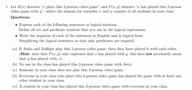 1. Let B(2) denotes "z plays this 2-person video game" and P(x, y) denotes "z has played this 2-person
video game with y", where the domain for variables 2 and y consists of all students in your class.
Questions:
• Express each of the following sentences in logical notation.
Define all set and predicate symbols that you use in the logical expressions.
• Write the negation of each of the sentences in English and in logical form.
Simplifying the logical sentences so that only predicates are negated.
(a) If Aisha and Zulfiqar play this 2-person video game, then they have played it with each other.
(Hint: note that P(x, y) only expresses that r has played with y; this does not necessarily mean
that y has played with z).
(b) No one in the class has played this 2-person video game with Jerry.
(c) Someone in your class does not play this 2-person video game.
(d) Everyone in your class who plays this 2-person video game has played the game with at least one
other student in your class.
(e) A student in your class has played this 2-person video game with everyone in your class.