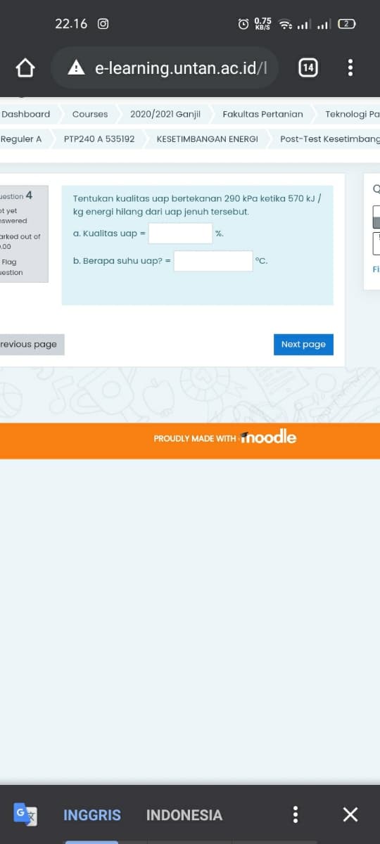 22.16 O
O 075 7 ull 2
e-learning.untan.ac.id/l
Dashboard
Courses
2020/2021 Ganjil
Fakultas Pertanian
Teknologi Pa
Reguler A
PTP240 A 535192
KESETIMBANGAN ENERGI
Post-Test Kesetimbang
Jestion 4
Tentukan kualitas uap bertekanan 290 kPa ketika 570 kJ /
ot yet
nswered
kg energi hilang dari uap jenuh tersebut.
a. Kualitas uap =
%.
arked out of
.00
Flag
b. Berapa suhu uap? =
°C.
Fİ
uestion
revious page
Next page
PROUDLY MADE WITH noodle
INGGRIS
INDONESIA
