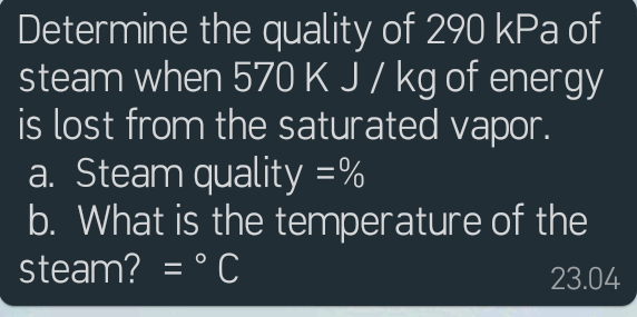 Determine the quality of 290 kPa of
steam when 570 K J/ kg of energy
is lost from the saturated vapor.
a. Steam quality =%
b. What is the temperature of the
steam? = ° C
23.04
