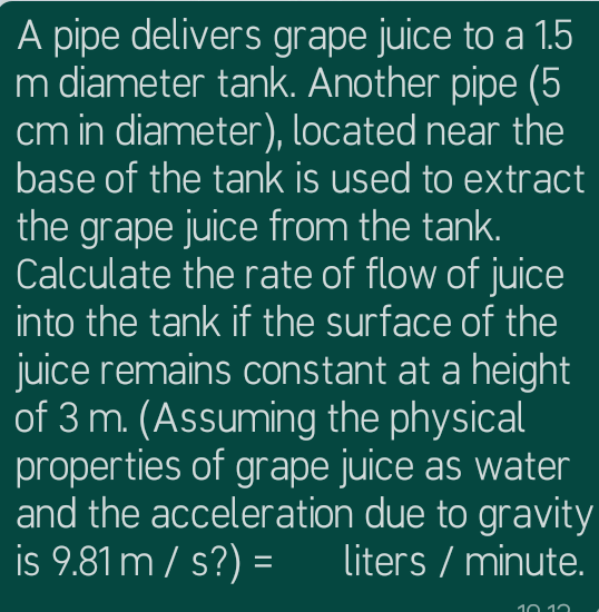 A pipe delivers grape juice to a 1.5
m diameter tank. Another pipe (5
cm in diameter), located near the
base of the tank is used to extract
the grape juice from the tank.
Calculate the rate of flow of juice
into the tank if the surface of the
juice remains constant at a height
of 3 m. (Assuming the physical
properties of grape juice as water
and the acceleration due to gravity
is 9.81 m / s?) =
liters / minute.
10 12
