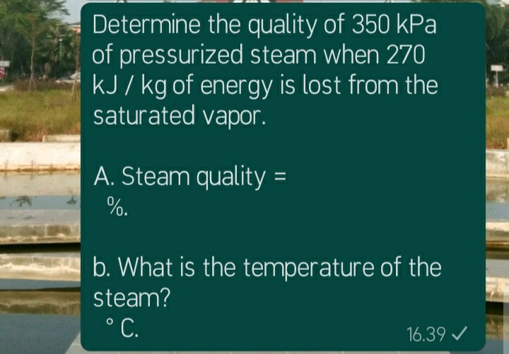 Determine the quality of 350 kPa
of pressurized steam when 270
kJ / kg of energy is lost from the
saturated vapor.
A. Steam quality =
%.
b. What is the temperature of the
steam?
°C.
16.39 /
