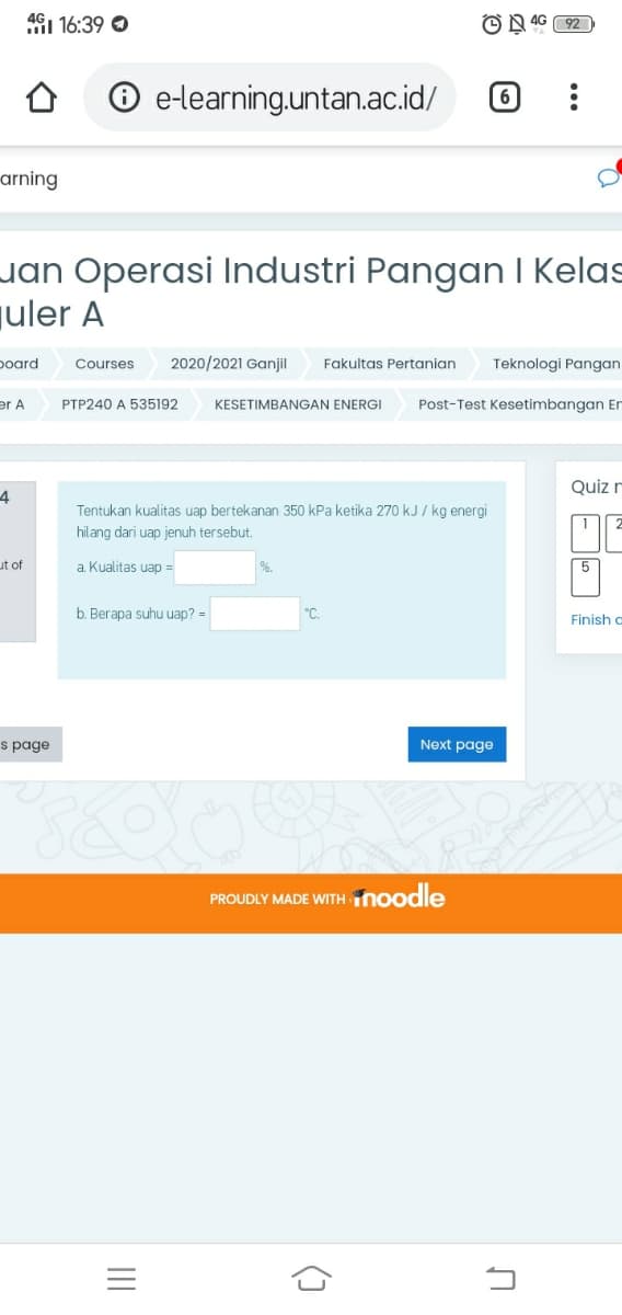 4G1 16:39 O
O N 4G 92
e-learning.untan.ac.id/
arning
uan Operasi Industri Pangan I Kelas
juler A
poard
Courses
2020/2021 Ganjil
Fakultas Pertanian
Teknologi Pangan
er A
PTP240 A 535192
KESETIMBANGAN ENERGI
Post-Test Kesetimbangan Er
Quiz r
4
Tentukan kualitas uap bertekanan 350 kPa ketika 270 kJ / kg energi
hilang dari uap jenuh tersebut.
ut of
a Kualitas uap =
5
b. Berapa suhu uap? =
°C.
Finish c
s page
Next page
PROUDLY MADE WITH noodle
()
II
