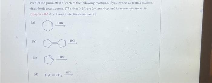 Predict the product(s) of each of the following reactions. If you expect a racemic mixture,
draw both enantiomers. [The rings in (f) are benzene rings and, for reasons we discuss in
Chapter 230, do not react under these conditions.
(b)
(c)
(d)
HBr
HBr
H₂C=CH₂
HCI
HCT