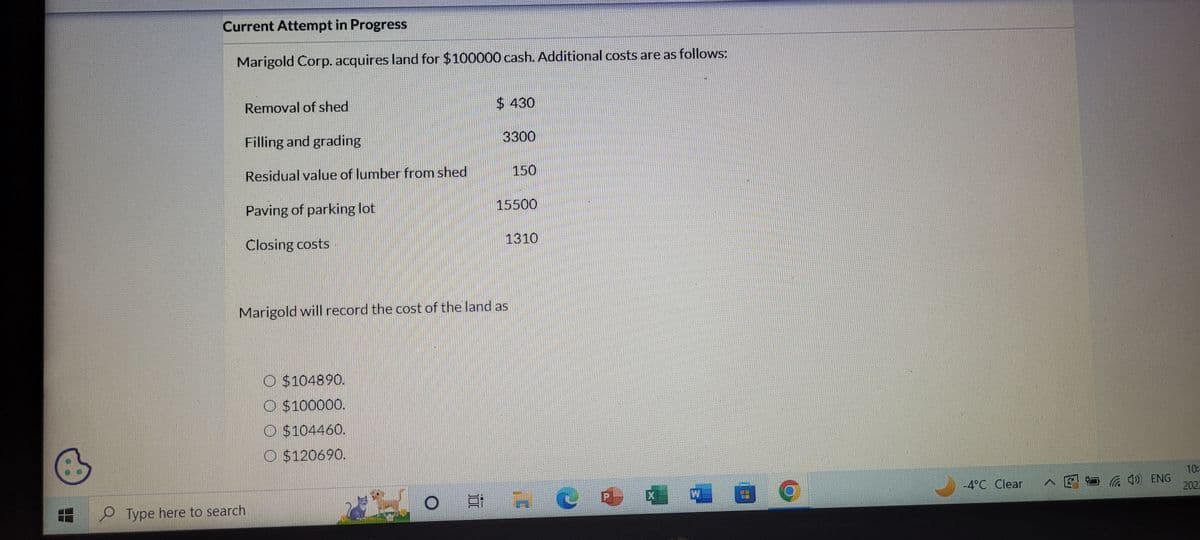 Current Attempt in Progress
Marigold Corp. acquires land for $100000 cash. Additional costs are as follows:
Removal of shed
Filling and grading
Residual value of lumber from shed
Paving of parking lot
Closing costs
Type here to search
$430
$104890.
O $100000.
O$104460.
O $120690.
3300
Marigold will record the cost of the land as
150
15500
1310
C
P
5
59
-4°C Clear
4) ENG
10:
2022