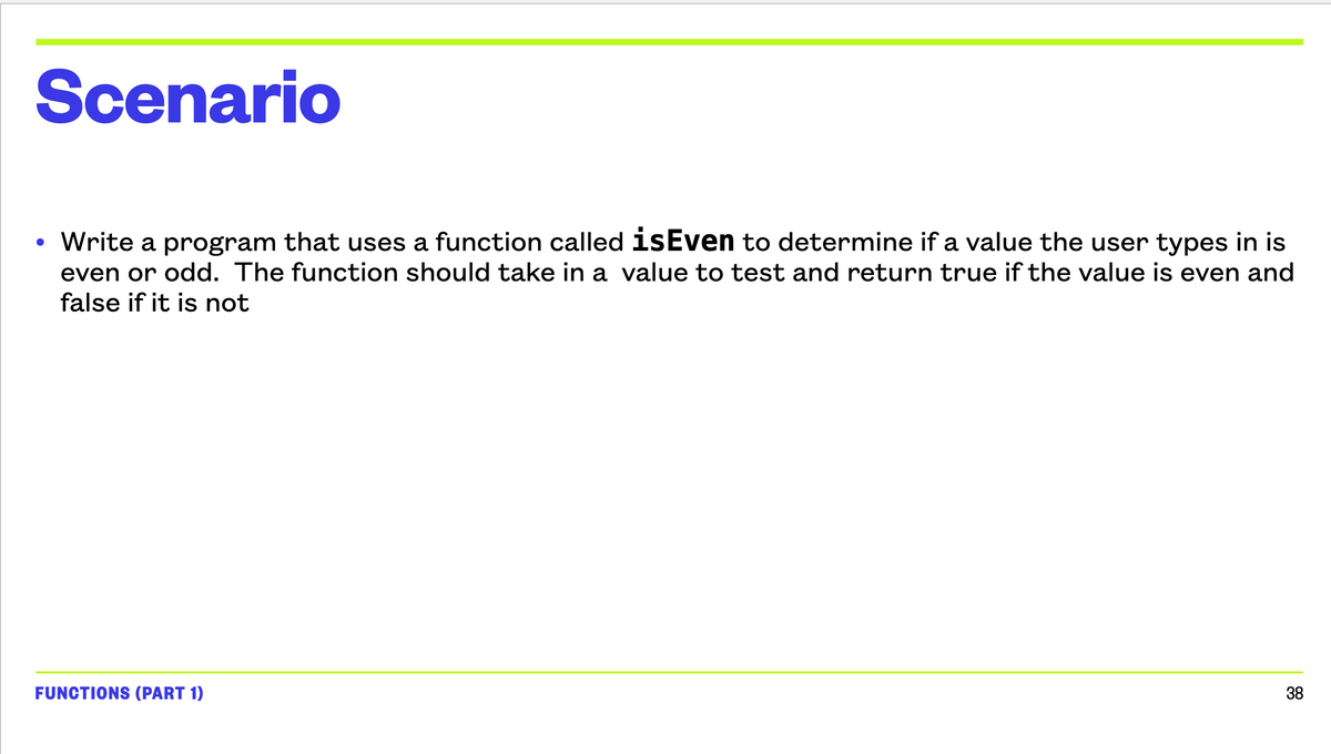 Scenario
●
• Write a program that uses a function called isEven to determine if a value the user types in is
even or odd. The function should take in a value to test and return true if the value is even and
false if it is not
FUNCTIONS (PART 1)
38