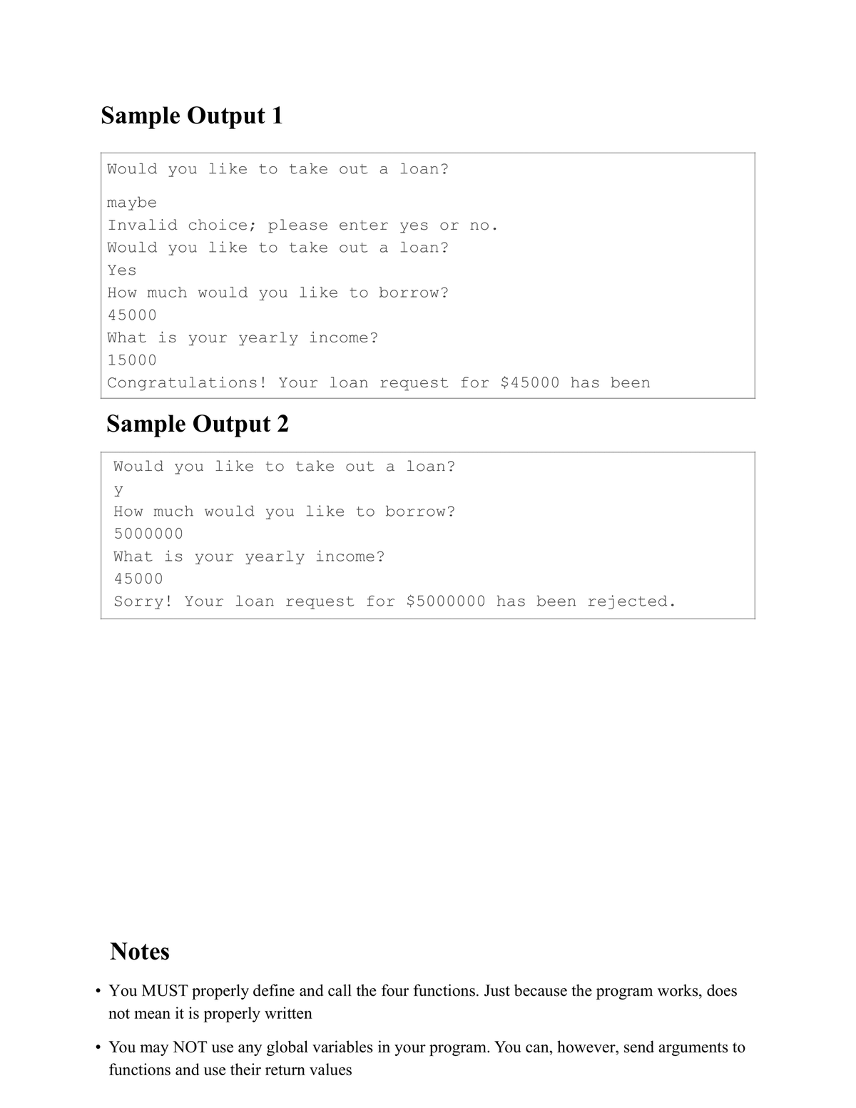 Sample Output 1
Would you like to take out a loan?
maybe
Invalid choice; please enter yes or no.
Would you like to take out a loan?
Yes
How much would you like to borrow?
45000
What is your yearly income?
15000
Congratulations! Your loan request for $45000 has been
Sample Output 2
Would you like to take out a loan?
y
How much would you like to borrow?
5000000
What is your yearly income?
45000
Sorry! Your loan request for $5000000 has been rejected.
Notes
You MUST properly define and call the four functions. Just because the program works, does
not mean it is properly written
You may NOT use any global variables in your program. You can, however, send arguments to
functions and use their return values