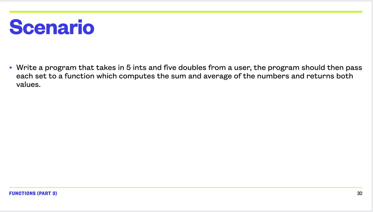 Scenario
●
• Write a program that takes in 5 ints and five doubles from a user, the program should then pass
each set to a function which computes the sum and average of the numbers and returns both
values.
FUNCTIONS (PART 3)
30