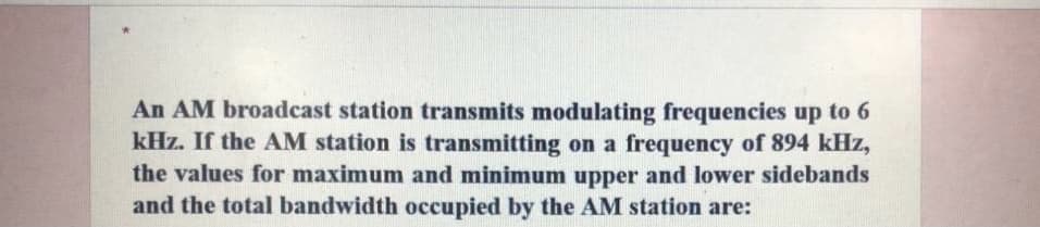 An AM broadcast station transmits modulating frequencies up to 6
kHz. If the AM station is transmitting on a frequency of 894 kHz,
the values for maximum and minimum upper and lower sidebands
and the total bandwidth occupied by the AM station are:
