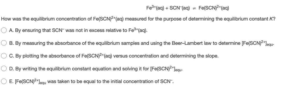 Fe3+(aq) + SCN (aq)
Fe(SCN)2*(aq)
How was the equilibrium concentration of Fe(SCN)2+(aq) measured for the purpose of determining the equilibrium constant K?
A. By ensuring that SCN- was not in excess relative to Fe3+(aq).
B. By measuring the absorbance of the equilibrium samples and using the Beer-Lambert law to determine [Fe(SCN)2+]equ-
C. By plotting the absorbance of Fe(SCN)2+(aq) versus concentration and determining the slope.
D. By writing the equilibrium constant equation and solving it for [Fe(SCN)2+]equ-
E. [Fe(SCN)2+]egu was taken to be equal to the initial concentration of SCN.
Jequ
