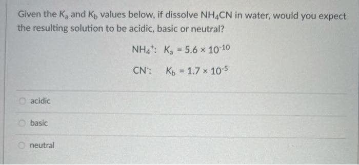 Given the K, and K, values below, if dissolve NH4CN in water, would you expect
the resulting solution to be acidic, basic or neutral?
NH: K, = 5.6 x 10 10
CN: K, = 1.7 x 105
%3D
O acidic
O basic
O neutral
