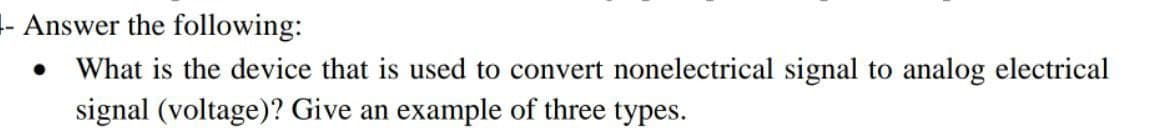 - Answer the following:
What is the device that is used to convert nonelectrical signal to analog electrical
signal (voltage)? Give an example of three types.
