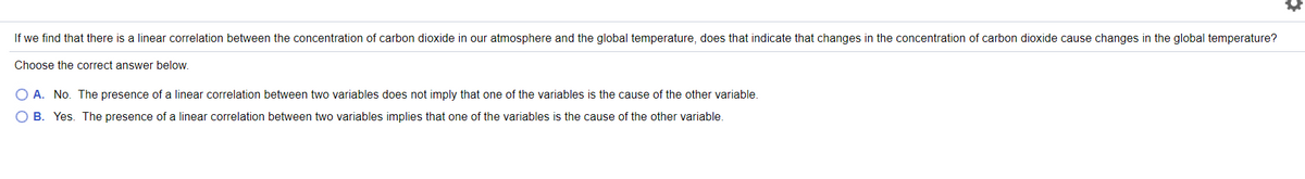 If we find that there is a linear correlation between the concentration of carbon dioxide in our atmosphere and the global temperature, does that indicate that changes in the concentration of carbon dioxide cause changes in the global temperature?
Choose the correct answer below.
O A. No. The presence of a linear correlation between two variables does not imply that one of the variables is the cause of the other variable.
O B. Yes. The presence of a linear correlation between two variables implies that one of the variables is the cause of the other variable.
