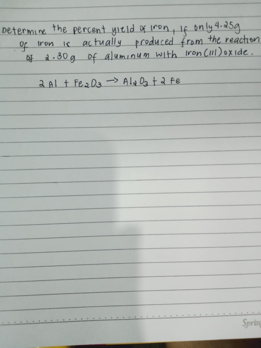 Determine the percent yıeld of iron, If on ly 4.d5g
Of Iron
ac tually produced From the reaction
of d.30g Of aluminum With iron CIll) oX ide.
2 Al t Fez D3-> Ala Dg t 2 fe
Spring
