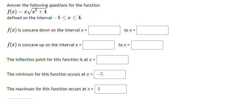 Answer the following questions for the function
f(x) = x/x? + 4
defined on the interval – 5 < a < 4.
f(r) is concave down on the interval x =
to x =
f(x) is concave up on the interval x =
to x =
The inflection point for this function is at x =
The minimum for this function occurs at x =
-5
The maximum for this function occurs at x =
4
