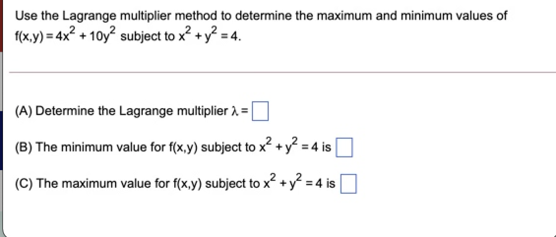 Use the Lagrange multiplier method to determine the maximum and minimum values of
f(x,y) = 4x2 + 10y? subject to x? + y? = 4.
(A) Determine the Lagrange multiplier A =
(B) The minimum value for f(x,y) subject to x +y = 4 is
(C) The maximum value for f(x,y) subject to x +y = 4 is
