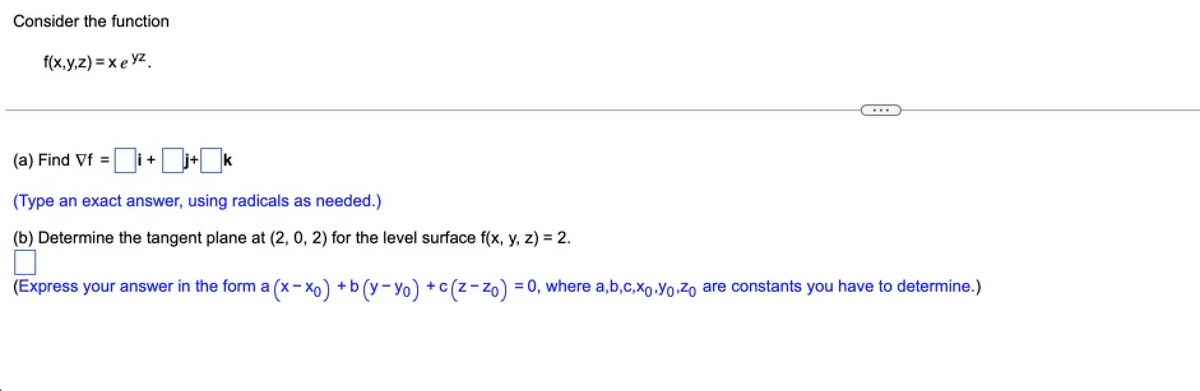 Consider the function
f(x,y,z) = x e yz.
(a) Find Vf =
|i+j+ k
(Type an exact answer, using radicals as needed.)
(b) Determine the tangent plane at (2, 0, 2) for the level surface f(x, y, z) = 2.
(Express your answer in the form a (x- Xo) +b (y- Yo) +c(z-zo) = 0, where a,b,c,xo.Yo Zo are constants you have to determine.)
