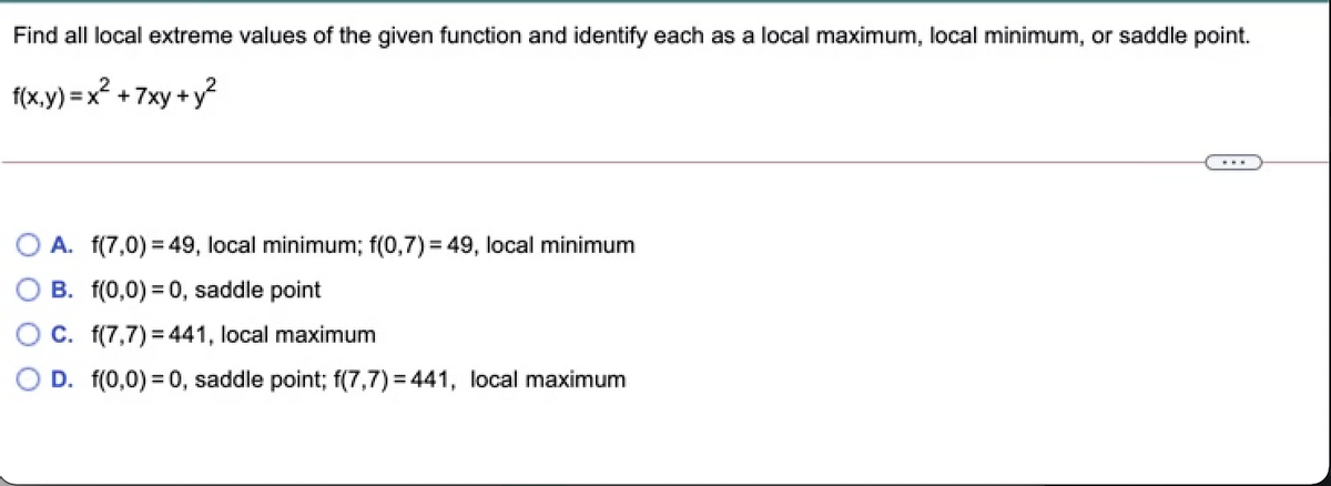 Find all local extreme values of the given function and identify each as a local maximum, local minimum, or saddle point.
f(x.y) = x? + 7xy +y?
A. f(7,0) = 49, local minimum; f(0,7)= 49, local minimum
O B. f(0,0) = 0, saddle point
O C. f(7,7) = 441, local maximum
D. f(0,0) = 0, saddle point; f(7,7) = 441, local maximum
