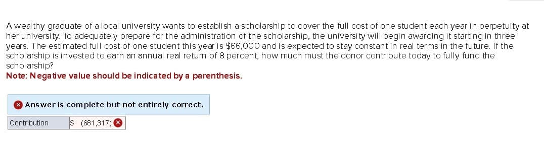 A wealthy graduate of a local university wants to establish a scholarship to cover the full cost of one student each year in perpetuity at
her university. To adequately prepare for the administration of the scholarship, the university will begin awarding it starting in three
years. The estimated full cost of one student this year is $66,000 and is expected to stay constant in real terms in the future. If the
scholarship is invested to earn an annual real return of 8 percent, how much must the donor contribute today to fully fund the
scholarship?
Note: Negative value should be indicated by a parenthesis.
> Answer is complete but not entirely correct.
Contribution
$ (681,317)