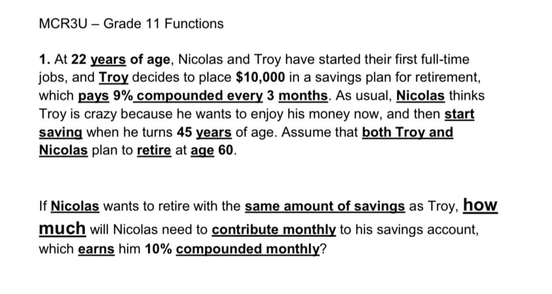 MCR3U Grade 11 Functions
1. At 22 years of age, Nicolas and Troy have started their first full-time
jobs, and Troy decides to place $10,000 in a savings plan for retirement,
which pays 9% compounded every 3 months. As usual, Nicolas thinks
Troy is crazy because he wants to enjoy his money now, and then start
saving when he turns 45 years of age. Assume that both Troy and
Nicolas plan to retire at age 60.
If Nicolas wants to retire with the same amount of savings as Troy, how
much will Nicolas need to contribute monthly to his savings account,
which earns him 10% compounded monthly?