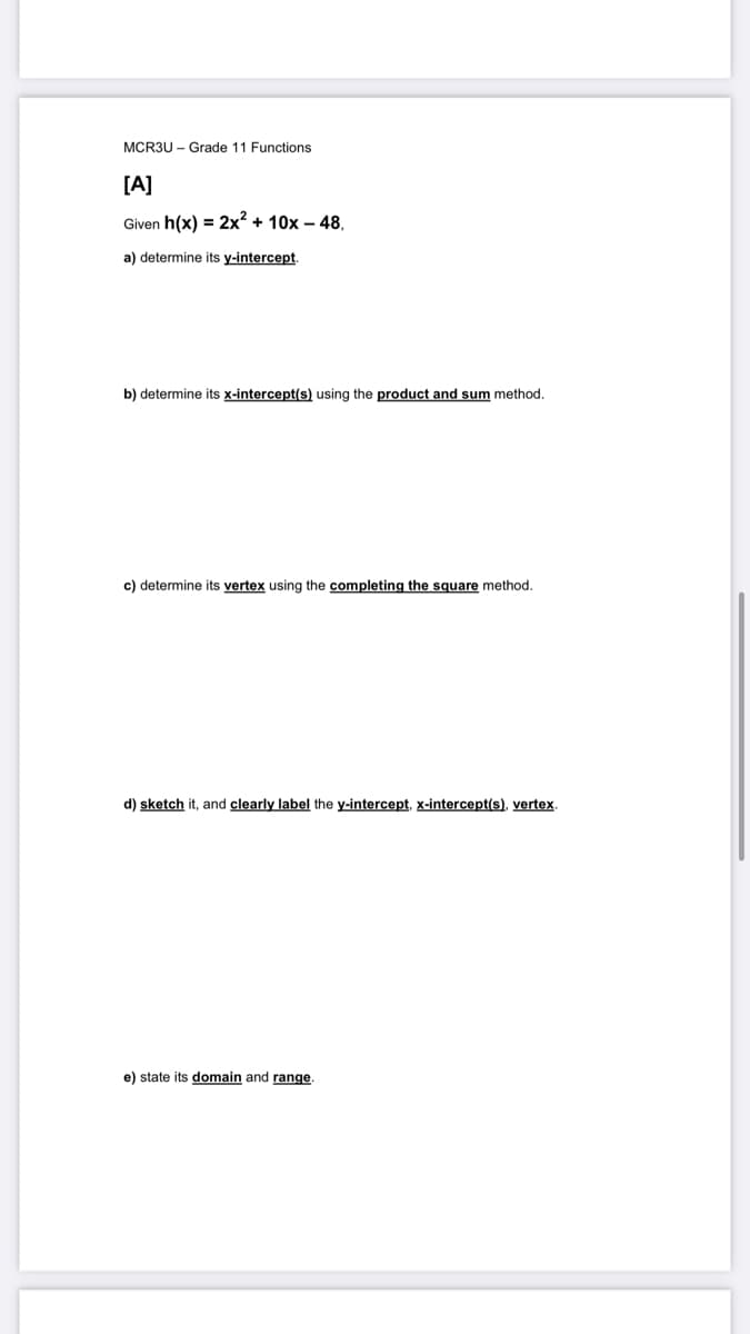 MCR3U- Grade 11 Functions
[A]
Given h(x) = 2x² + 10x - 48,
a) determine its y-intercept.
b) determine its x-intercept(s) using the product and sum method.
c) determine its vertex using the completing the square method.
d) sketch it, and clearly label the y-intercept, x-intercept(s), vertex.
e) state its domain and range.