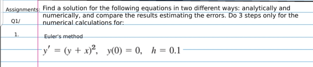 Assignments: Find a solution for the following equations in two different ways: analytically and
numerically, and compare the results estimating the errors. Do 3 steps only for the
numerical calculations for:
Q1/
1.
Euler's method
-y' = (y + x)², y(0) = 0, h = 0.1
