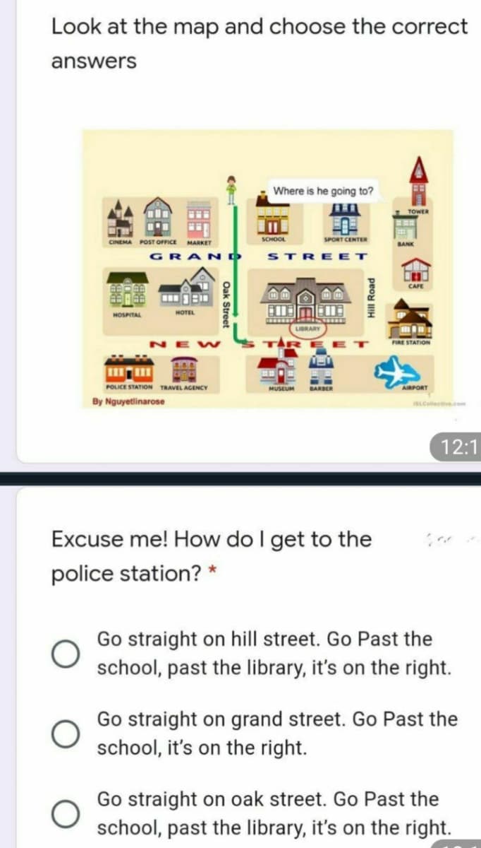 Look at the map and choose the correct
answers
Where is he going to?
TOWER
SCHOOL
SPORT CENTER
CINEMA POST OFFICE MARKET
BANK
GRANO
STRE ET
CAFE
HOTEL
HOSPITAL
LIBRARY
FIRE STATION
POLICE STATION TRAVEL AGENCY
MUSEUM
AIRPORT
BARBER
By Nguyetlinarose
iSLCellective.com
12:1
Excuse me! How do I get to the
police station? *
Go straight on hill street. Go Past the
school, past the library, it's on the right.
Go straight on grand street. Go Past the
school, it's on the right.
Go straight on oak street. Go Past the
school, past the library, it's on the right.
peod IH
Oak Stret
