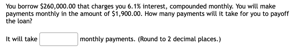 You borrow $260,000.00 that charges you 6.1% interest, compounded monthly. You will make
payments monthly in the amount of $1,900.00. How many payments will it take for you to payoff
the loan?
It will take
monthly payments. (Round to 2 decimal places.)