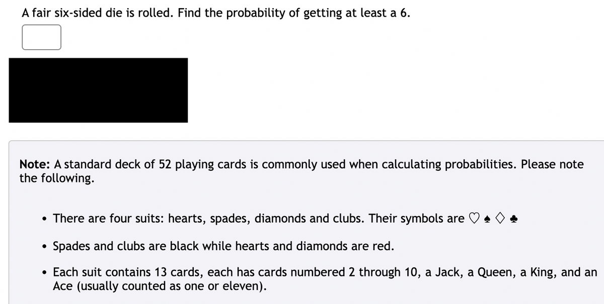 A fair six-sided die is rolled. Find the probability of getting at least a 6.
Note: A standard deck of 52 playing cards is commonly used when calculating probabilities. Please note
the following.
There are four suits: hearts, spades, diamonds and clubs. Their symbols are A
Spades and clubs are black while hearts and diamonds are red.
• Each suit contains 13 cards, each has cards numbered 2 through 10, a Jack, a Queen, a King, and an
Ace (usually counted as one or eleven).
●