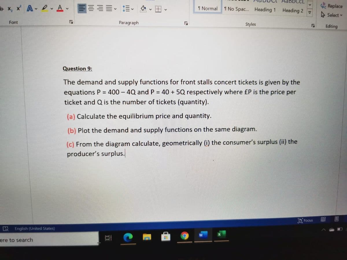 IBBCCL
x, x A 2. Av
三三==。三、
Sc Replace
1 Normal
1 No Spac. Heading 1
Heading 2 -
A Select
Font
Paragraph
Styles
Editing
Question 9:
The demand and supply functions for front stalls concert tickets is given by the
equations P = 400 – 4Q and P = 40 + 5Q respectively where £P is the price per
ticket and Q is the number of tickets (quantity).
(a) Calculate the equilibrium price and quantity.
(b) Plot the demand and supply functions on the same diagram.
(c) From the diagram calculate, geometrically (i) the consumer's surplus (ii) the
producer's surplus.
D. Focus
English (United States)
ere to search
