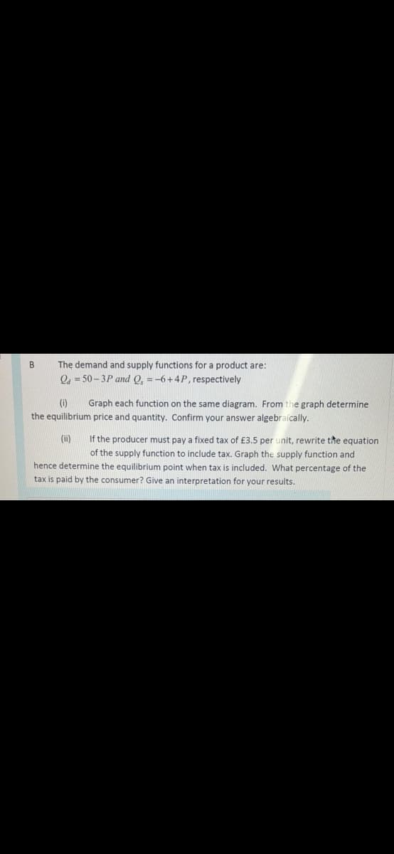 The demand and supply functions for a product are:
O, = 50 - 3P and O, =-6+4P, respectively
B
(i)
Graph each function on the same diagram. From the graph determine
the equilibrium price and quantity. Confirm your answer algebraícally.
(ii)
If the producer must pay a fixed tax of £3.5 per unit, rewrite the equation
of the supply function to include tax. Graph the supply function and
hence determine the equilibrium point when tax is included. What percentage of the
tax is paid by the consumer? Give an interpretation for your results.
