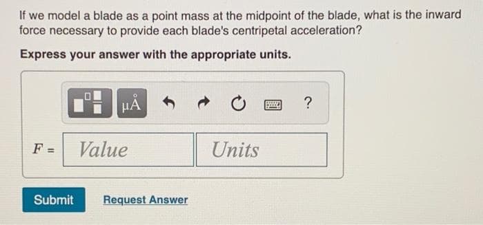 If we model a blade as a point mass at the midpoint of the blade, what is the inward
force necessary to provide each blade's centripetal acceleration?
Express your answer with the appropriate units.
HA
?
F =
Value
Units
%3D
Submit
Request Answer
