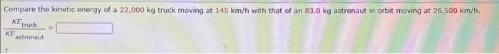 Compare the kinetic energy of a 22,000 kg truck moving at 145 km/h with that of an 83.0 kg astronaut in orbit moving at 26,500 km/h.
KEtruck.
KE
astronaut
