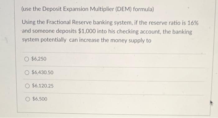 (use the Deposit Expansion Multiplier (DEM) formula)
Using the Fractional Reserve banking system, if the reserve ratio is 16%
and someone deposits $1,000 into his checking account, the banking
system potentially can increase the money supply to
O $6,250
O $6,430.50
O $6,120.25
O $6,500
