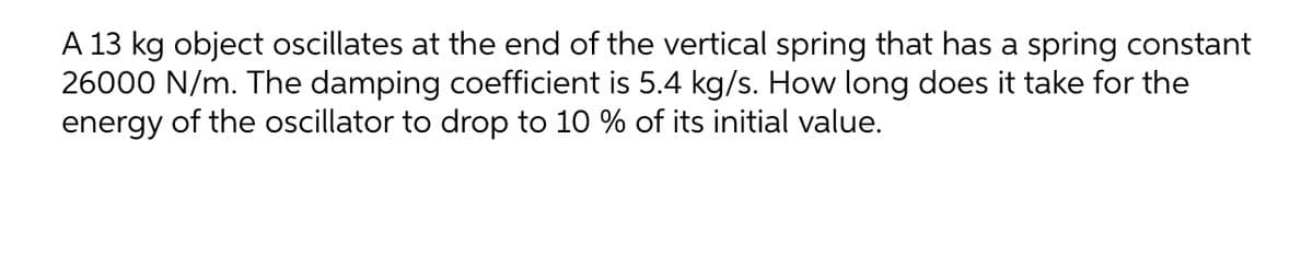 A 13 kg object oscillates at the end of the vertical spring that has a spring constant
26000 N/m. The damping coefficient is 5.4 kg/s. How long does it take for the
energy of the oscillator to drop to 10 % of its initial value.
