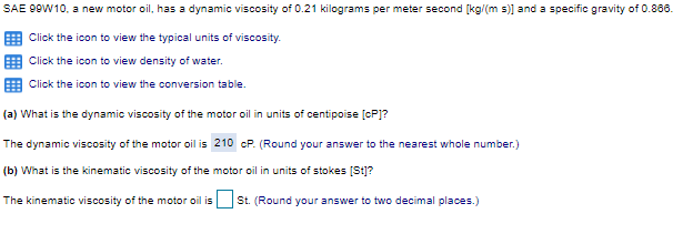 SAE 99W10, a new motor oil, has a dynamic viscosity of 0.21 kilograms per meter second [kg/(m s)] and a specific gravity of 0.866.
E Click the icon to view the typical units of viscosity.
Click the icon to view density of water.
Click the icon to view the conversion table.
(a) What is the dynamic viscosity of the motor oil in units of centipoise [cP]?
The dynamic viscosity of the motor oil is 210 cP. (Round your answer to the nearest whole number.)
(b) What is the kinematic viscosity of the motor oil in units of stokes [St]?
The kinematic viscosity of the motor oil is St. (Round your answer to two decimal places.)
