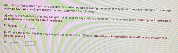 The Johnson family uses a propane gas grill for cooking outdoors. During the summer they need to replace their tank on average
every 30 days. At a randomly chosen moment, determine the following:
(a) What is the probability that they can grill out at least 4o days before they need to replace their tank? (Round your intermediate
calculations and answer to 4 decimal places.)
Probability
(b) What is the probability that they can grill out no more than 20 days? (Round your intermediate calculations and answer to 4
decimal places.)
Probablity
