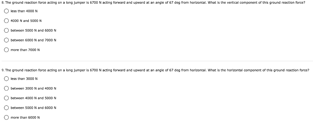 8. The ground reaction force acting on a long jumper is 6700N acting forward and upward at an angle of 67 deg from horizontal. What is the vertical component of this ground reaction force?
O less than 4000 N
O 4000 N and 5000 N
O between 5000 N and 6000 N
O between 6000 N and 7000 N
O more than 7000 N
9. The ground reaction force acting on a long jumper is 6700N acting forward and upward at an angle of 67 deg from horizontal. What is the horizontal component of this ground reaction force?
O less than 3000 N
O between 3000 N and 4000 N
O between 4000 N and 5000 N
O between 5000 N and 6000 N
O more than 6000 N
