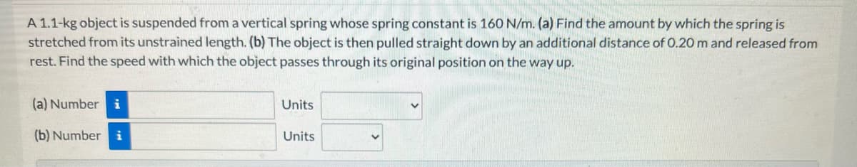 A 1.1-kg object is suspended from a vertical spring whose spring constant is 160 N/m. (a) Find the amount by which the spring is
stretched from its unstrained length. (b) The object is then pulled straight down by an additional distance of 0.20 m and released from
rest. Find the speed with which the object passes through its original position on the way up.
(a) Number i
(b) Number i
Units
Units
V