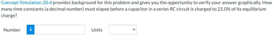 Concept Simulation 20.4 provides background for this problem and gives you the opportunity to verify your answer graphically. How
many time constants (a decimal number) must elapse before a capacitor in a series RC circuit is charged to 21.0% of its equilibrium
charge?
Number
Units