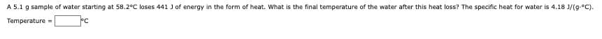A 5.1 g sample of water starting at 58.2°C loses 441 J of energy in the form of heat. What is the final temperature of the water after this heat loss? The specific heat for water is 4.18 J/(g.°C).
Temperature =
°C
