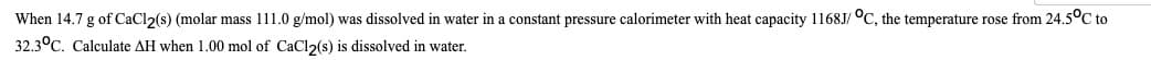 When 14.7 g of CaCl2(s) (molar mass 111.0 g/mol) was dissolved in water in a constant pressure calorimeter with heat capacity 1168J/ °C, the temperature rose from 24.5°C to
32.3°C. Calculate AH when 1.00 mol of CaCl2(s) is dissolved in water.
