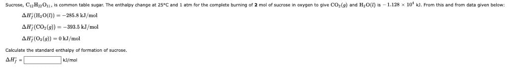 Sucrose, C12 H22011, is common table sugar. The enthalpy change at 25°C and 1 atm for the complete burning of 2 mol of sucrose in oxygen to give CO2(9) and H2O(1) is - 1.128 x 10* k. From this and from data given below:
AH (H2O(1) = -285.8 kJ/mol
AH (CO2(9)) = -393.5 kJ/mol
AH (O2(9) = 0 kJ/mol
Calculate the standard enthalpy of formation of sucrose.
AH; =|
K/mol
