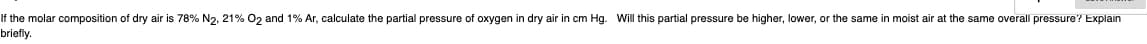 If the molar composition of dry air is 78% N2, 21% O2 and 1% Ar, calculate the partial pressure of oxygen in dry air in cm Hg. Will this partial pressure be higher, lower, or the same in moist air at the same overall pressure? Explain
briefly.
