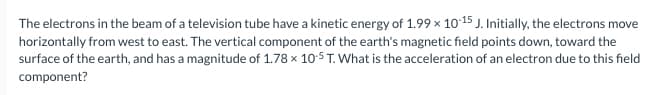 The electrons in the beam of a television tube have a kinetic energy of 1.99 x 10-15 J. Initially, the electrons move
horizontally from west to east. The vertical component of the earth's magnetic field points down, toward the
surface of the earth, and has a magnitude of 1.78 x 10-5 T. What is the acceleration of an electron due to this field
component?