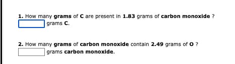 1. How many grams of C are present in 1.83 grams of carbon monoxide ?
grams C.
2. How many grams of carbon monoxide contain 2.49 grams of O ?
grams carbon monoxide.
