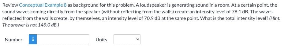 Review Conceptual Example 8 as background for this problem. A loudspeaker is generating sound in a room. At a certain point, the
sound waves coming directly from the speaker (without reflecting from the walls) create an intensity level of 78.1 dB. The waves
reflected from the walls create, by themselves, an intensity level of 70.9 dB at the same point. What is the total intensity level? (Hint:
The answer is not 149.0 dB.)
Number
Mi
Units