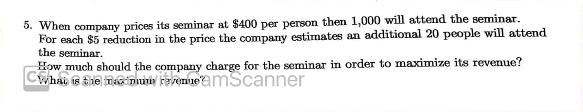 5. When company prices its seminar at $400 per person then 1,000 will attend the seminar.
For each $5 reduction in the price the company estimates an additional 20 people will attend
the seminar.
Cyhab s tie n Du FeemmeamScanner
How much should the company charge for the seminar in order to maximize its revenue?
Whai
