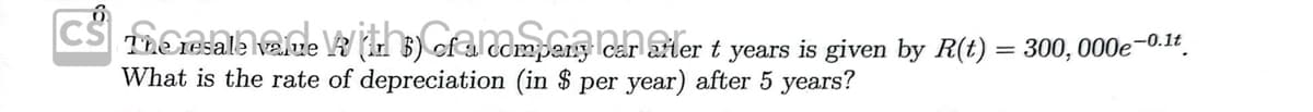 CS The resale ane Wth) ofarompeng lcar arler t years is given by R(t) = 300, 000e-0.1r.
What is the rate of depreciation (in $ per year) after 5 years?
velue
